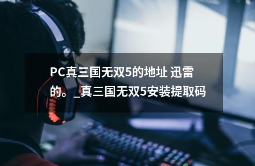 PC真三国无双5的地址 迅雷的。_真三国无双5安装提取码-第1张-游戏-拼搏