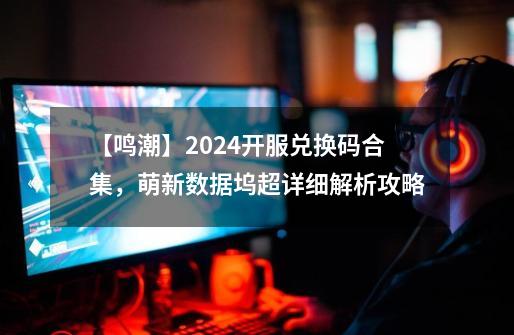 【鸣潮】2024开服兑换码合集，萌新数据坞超详细解析攻略-第1张-游戏-拼搏