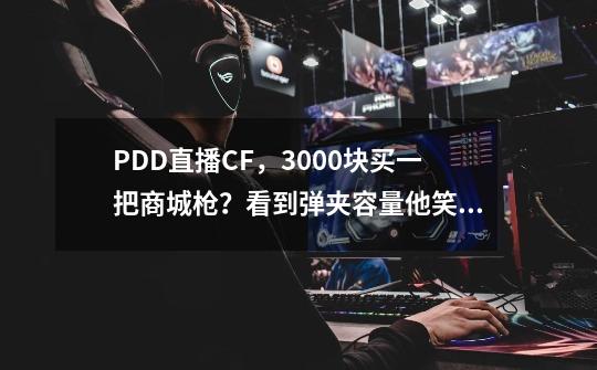 PDD直播CF，3000块买一把商城枪？看到弹夹容量他笑了！-第1张-游戏-拼搏