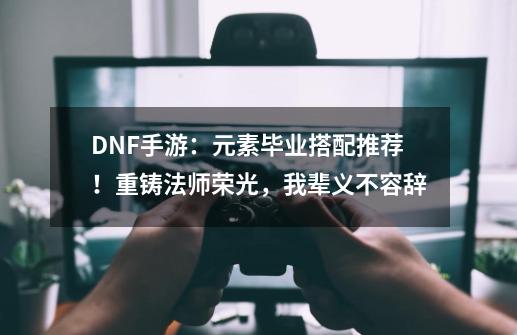 DNF手游：元素毕业搭配推荐！重铸法师荣光，我辈义不容辞-第1张-游戏-拼搏