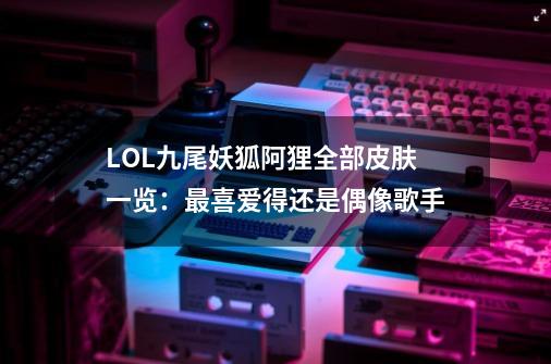 LOL九尾妖狐阿狸全部皮肤一览：最喜爱得还是偶像歌手-第1张-游戏-拼搏