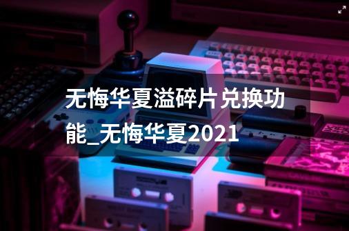 无悔华夏溢碎片兑换功能_无悔华夏2021-第1张-游戏-拼搏