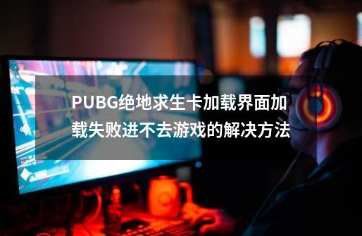 PUBG绝地求生卡加载界面/加载失败/进不去游戏的解决方法-第1张-游戏-拼搏