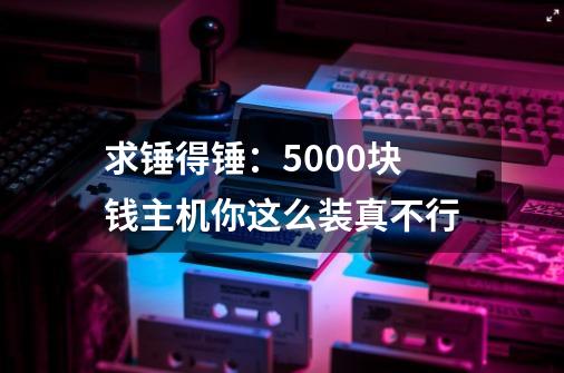 求锤得锤：5000块钱主机你这么装真不行-第1张-游戏-拼搏