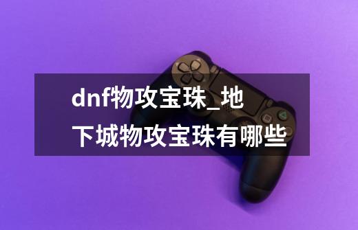 dnf物攻宝珠_地下城物攻宝珠有哪些-第1张-游戏-拼搏