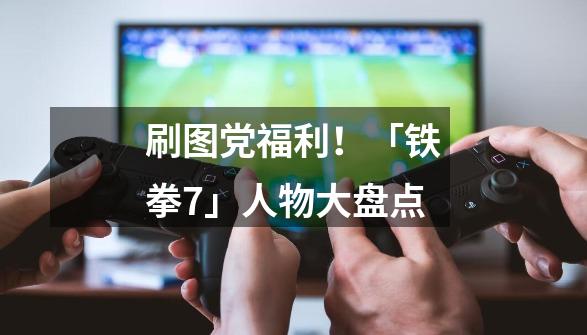 刷图党福利！「铁拳7」人物大盘点-第1张-游戏-拼搏