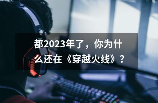 都2023年了，你为什么还在《穿越火线》？-第1张-游戏-拼搏