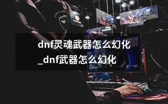 dnf灵魂武器怎么幻化_dnf武器怎么幻化-第1张-游戏-拼搏