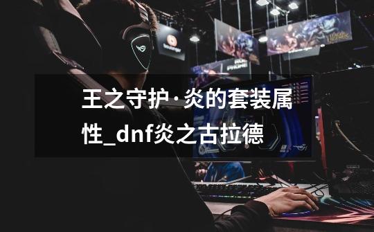 王之守护·炎的套装属性_dnf炎之古拉德-第1张-游戏-拼搏