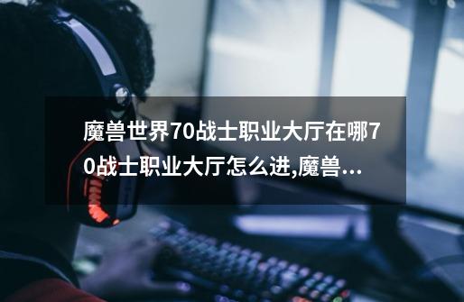 魔兽世界7.0战士职业大厅在哪7.0战士职业大厅怎么进,魔兽世界职业大厅在哪-第1张-游戏-拼搏