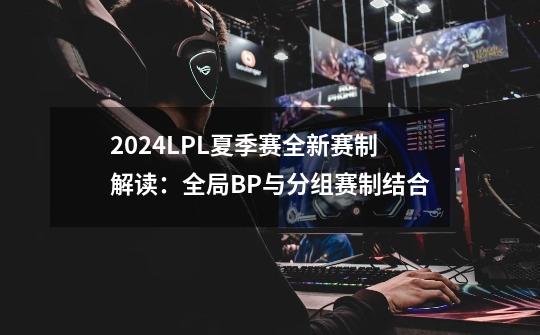 2024LPL夏季赛全新赛制解读：全局BP与分组赛制结合-第1张-游戏-拼搏