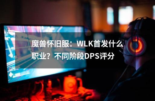 魔兽怀旧服：WLK首发什么职业？不同阶段DPS评分-第1张-游戏-拼搏