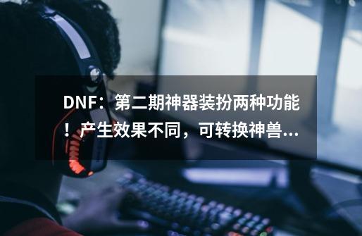 DNF：第二期神器装扮两种功能！产生效果不同，可转换神兽龙袍-第1张-游戏-拼搏