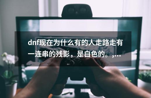 dnf现在为什么有的人走路走有一连串的残影，是白色的。,dnf传承装备残影-第1张-游戏-拼搏