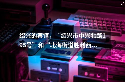 绍兴的宾馆，“绍兴市中兴北路195号”和“北海街道胜利西路748号”哪个更方便？,杭州东方假日酒店在什么街道上-第1张-游戏-拼搏