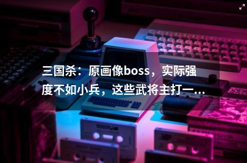 三国杀：原画像boss，实际强度不如小兵，这些武将主打一个反差！-第1张-游戏-拼搏