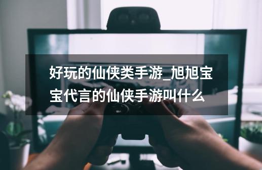 好玩的仙侠类手游_旭旭宝宝代言的仙侠手游叫什么-第1张-游戏-拼搏