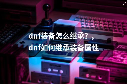 dnf装备怎么继承？,dnf如何继承装备属性-第1张-游戏-拼搏