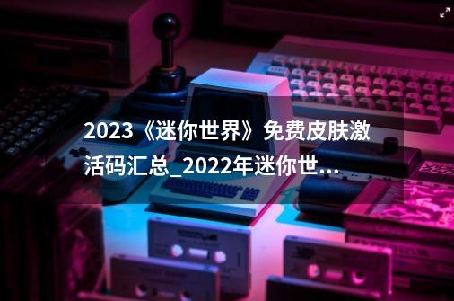 2023《迷你世界》免费皮肤激活码汇总_2022年迷你世界兑换码-第1张-游戏-拼搏