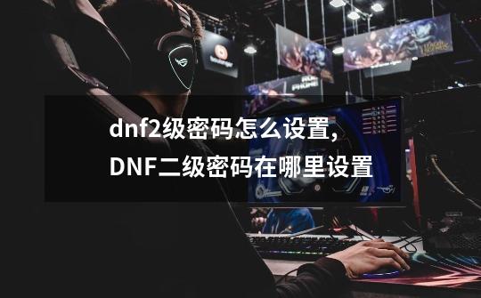 dnf2级密码怎么设置,DNF二级密码在哪里设置-第1张-游戏-拼搏