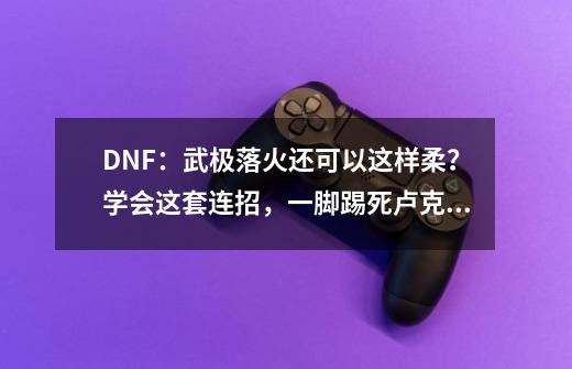 DNF：武极落火还可以这样柔？学会这套连招，一脚踢死卢克不是梦-第1张-游戏-拼搏