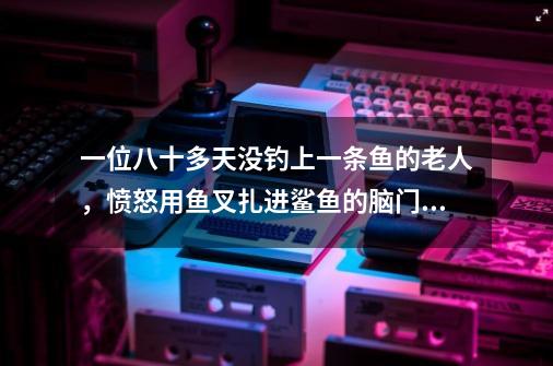 一位八十多天没钓上一条鱼的老人，愤怒用鱼叉扎进鲨鱼的脑门_深海捕鱼什么意思-第1张-游戏-拼搏