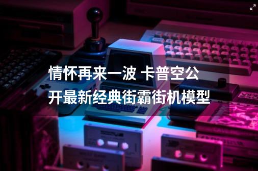 情怀再来一波 卡普空公开最新经典街霸街机模型-第1张-游戏-拼搏