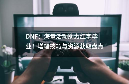 DNF：海量活动助力红字毕业！增幅技巧与资源获取盘点-第1张-游戏-拼搏