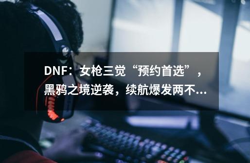 DNF：女枪三觉“预约首选”，黑鸦之境逆袭，续航爆发两不误-第1张-游戏-拼搏