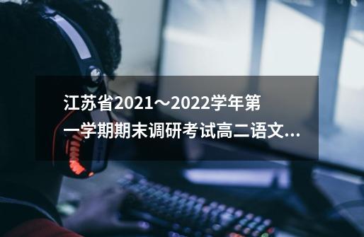 江苏省2021〜2022学年第一学期期末调研考试高二语文试题及答案-第1张-游戏-拼搏