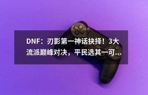 DNF：刃影第一神话抉择！3大流派巅峰对决，平民选其一可毕业-第1张-游戏-拼搏