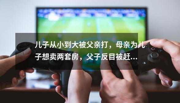 儿子从小到大被父亲打，母亲为儿子想卖两套房，父子反目被赶出家-第1张-游戏-拼搏