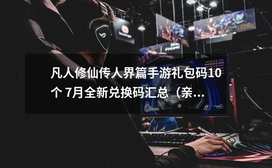 凡人修仙传人界篇手游礼包码10个 7月全新兑换码汇总（亲测有效）-第1张-游戏-拼搏