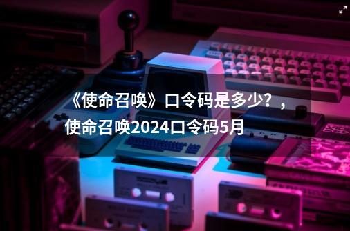 《使命召唤》口令码是多少？,使命召唤2024口令码5月-第1张-游戏-拼搏