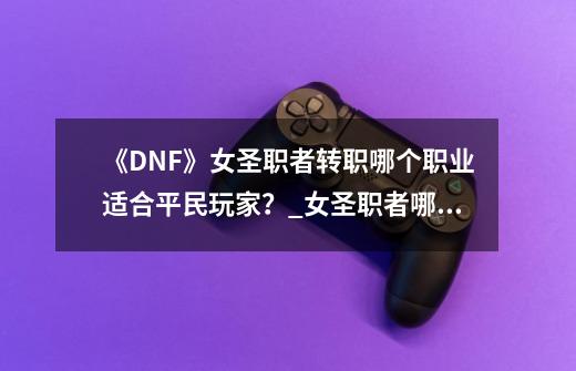 《DNF》女圣职者转职哪个职业适合平民玩家？_女圣职者哪个搬砖块2020-第1张-游戏-拼搏