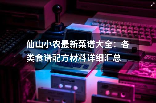 仙山小农最新菜谱大全：各类食谱配方材料详细汇总-第1张-游戏-拼搏