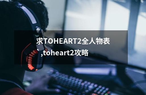 求TOHEART2全人物表`,toheart2攻略-第1张-游戏-拼搏