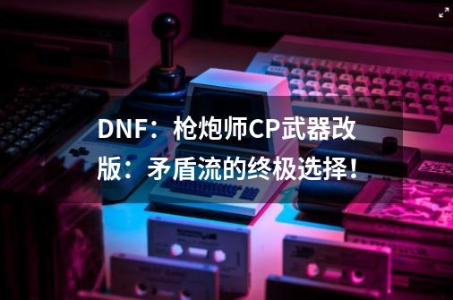 DNF：枪炮师CP武器改版：矛盾流的终极选择！-第1张-游戏-拼搏