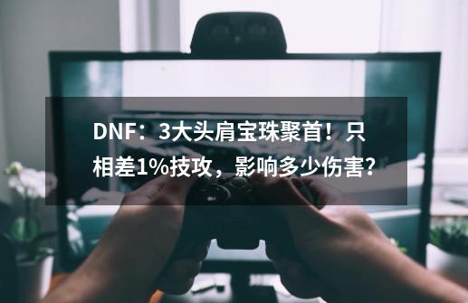 DNF：3大头肩宝珠聚首！只相差1%技攻，影响多少伤害？-第1张-游戏-拼搏