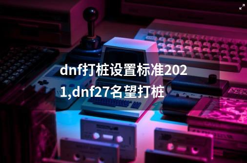 dnf打桩设置标准2021,dnf27名望打桩-第1张-游戏-拼搏