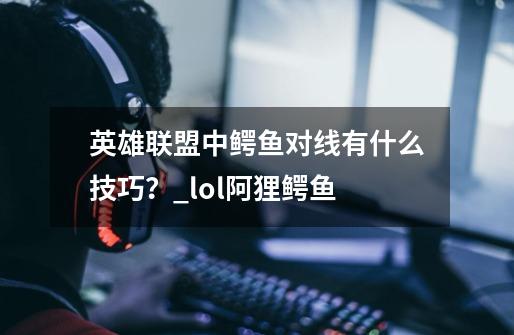 英雄联盟中鳄鱼对线有什么技巧？_lol阿狸鳄鱼-第1张-游戏-拼搏