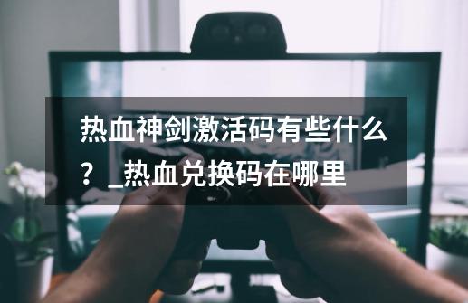 热血神剑激活码有些什么？_热血兑换码在哪里-第1张-游戏-拼搏