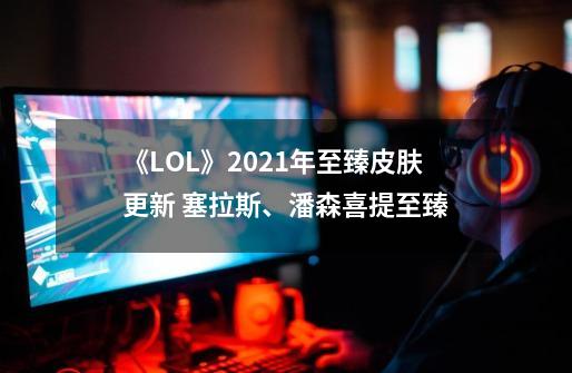 《LOL》2021年至臻皮肤更新 塞拉斯、潘森喜提至臻-第1张-游戏-拼搏