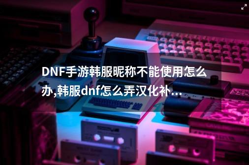 DNF手游韩服昵称不能使用怎么办,韩服dnf怎么弄汉化补丁-第1张-游戏-拼搏