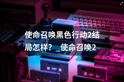 使命召唤黑色行动2结局怎样？_使命召唤2-第1张-游戏-拼搏