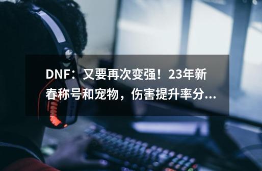 DNF：又要再次变强！23年新春称号和宠物，伤害提升率分析-第1张-游戏-拼搏