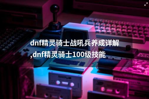 dnf精灵骑士战吼兵养成详解,dnf精灵骑士100级技能-第1张-游戏-拼搏