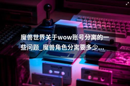 魔兽世界关于wow账号分离的一些问题_魔兽角色分离要多少钱-第1张-游戏-拼搏