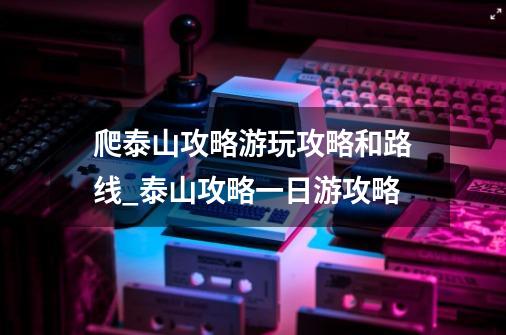 爬泰山攻略游玩攻略和路线_泰山攻略一日游攻略-第1张-游戏-拼搏