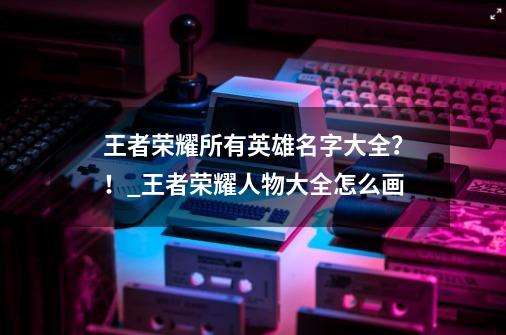 王者荣耀所有英雄名字大全？！_王者荣耀人物大全怎么画-第1张-游戏-拼搏